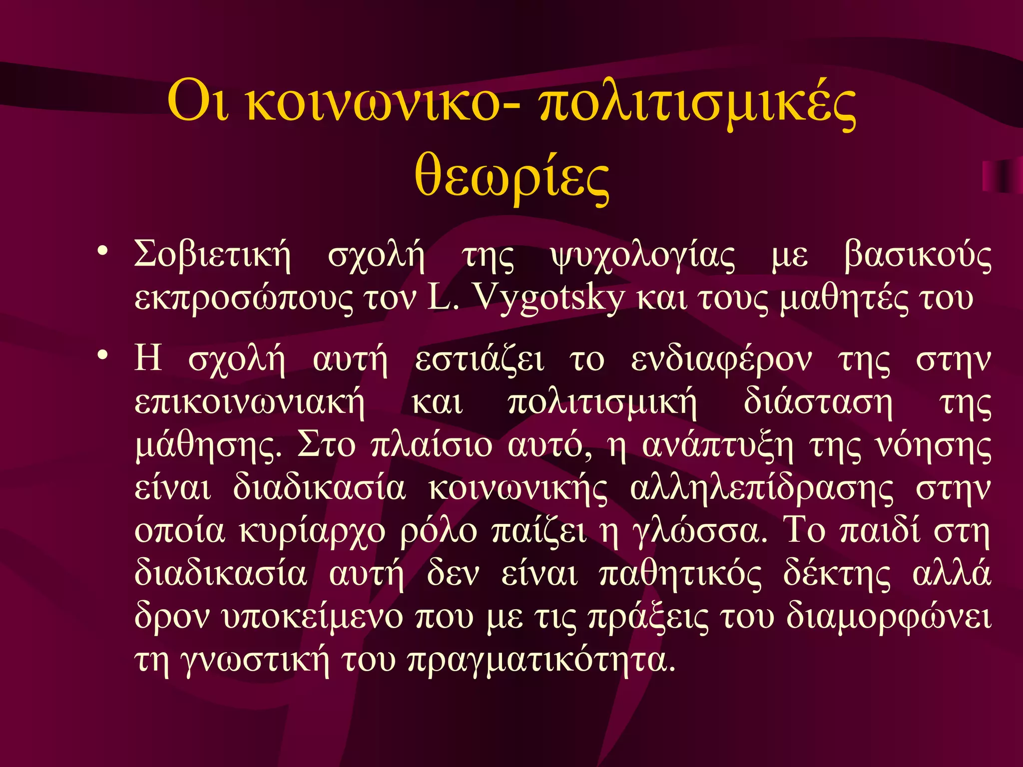 Οι κοινωνικο- πολιτισμικές θεωρίες Σ οβιετική σχολή της ψυχολογίας με βασικούς εκπροσώπους τον L. Vygotsky και τους μαθητές του Η σχολή αυτή εστιάζει το ενδιαφέρον της στην επικοινωνιακή και πολιτισμική διάσταση της μάθησης. Στο πλαίσιο αυτό, η ανάπτυξη της νόησης είναι διαδικασία κοινωνικής αλληλεπίδρασης στην οποία κυρίαρχο ρόλο παίζει η γλώσσα. Το παιδί στη διαδικασία αυτή δεν είναι παθητικός δέκτης αλλά δρον υποκείμενο που με τις πράξεις του διαμορφώνει τη γνωστική του πραγματικότητα.  
