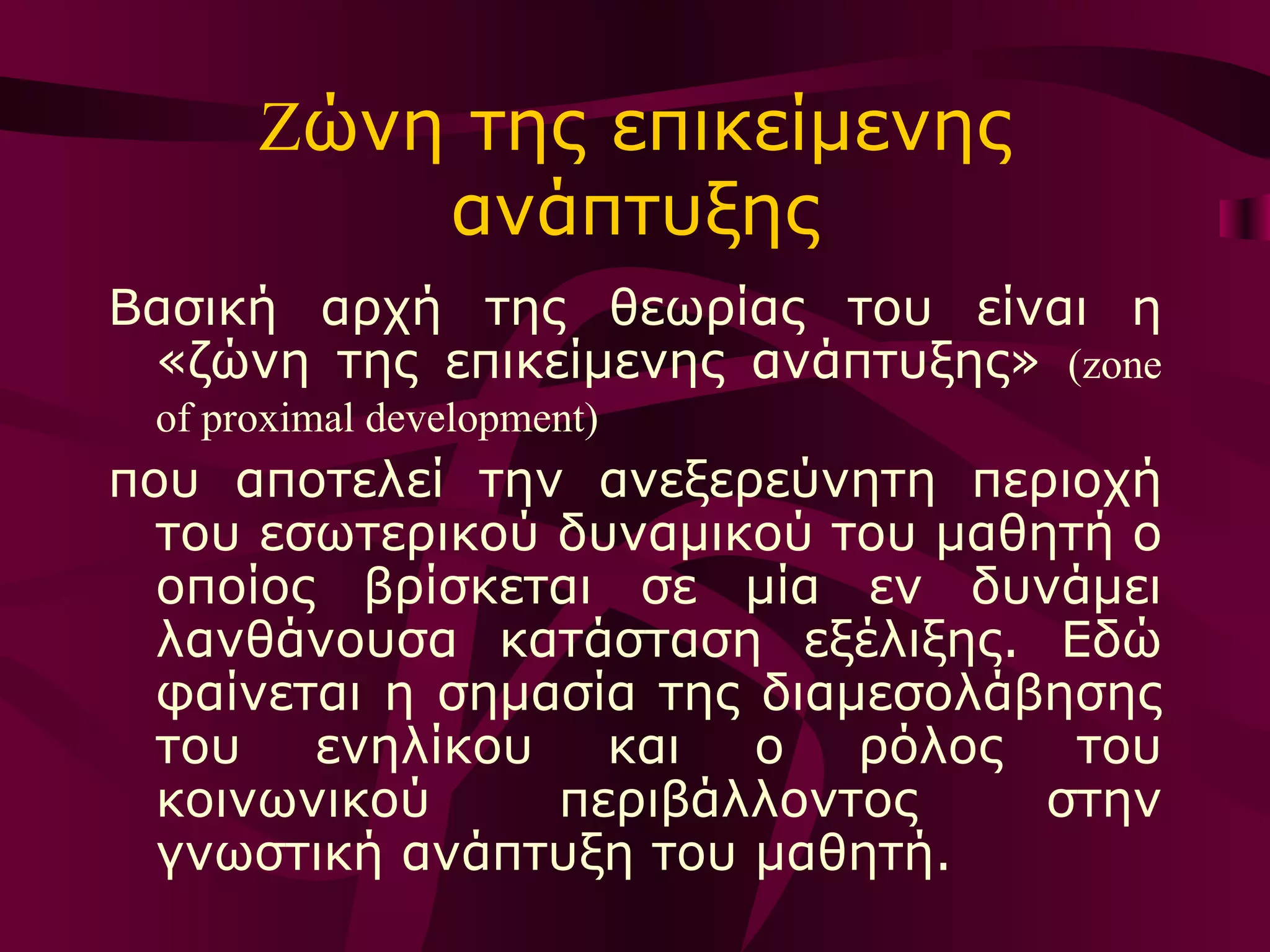 Z ώνη της επικείμενης ανάπτυξης Βασική αρχή της θεωρίας του είναι η «ζώνη της επικείμενης ανάπτυξης»  ( zone of proximal development )   που αποτελεί την ανεξερεύνητη περιοχή του εσωτερικού δυναμικού του μαθητή ο οποίος βρίσκεται σε μία εν δυνάμει λανθάνουσα κατάσταση εξέλιξης. Εδώ φαίνεται η σημασία της διαμεσολάβησης του ενηλίκου και ο ρόλος του κοινωνικού περιβάλλοντος στην γνωστική ανάπτυξη του μαθητή. 