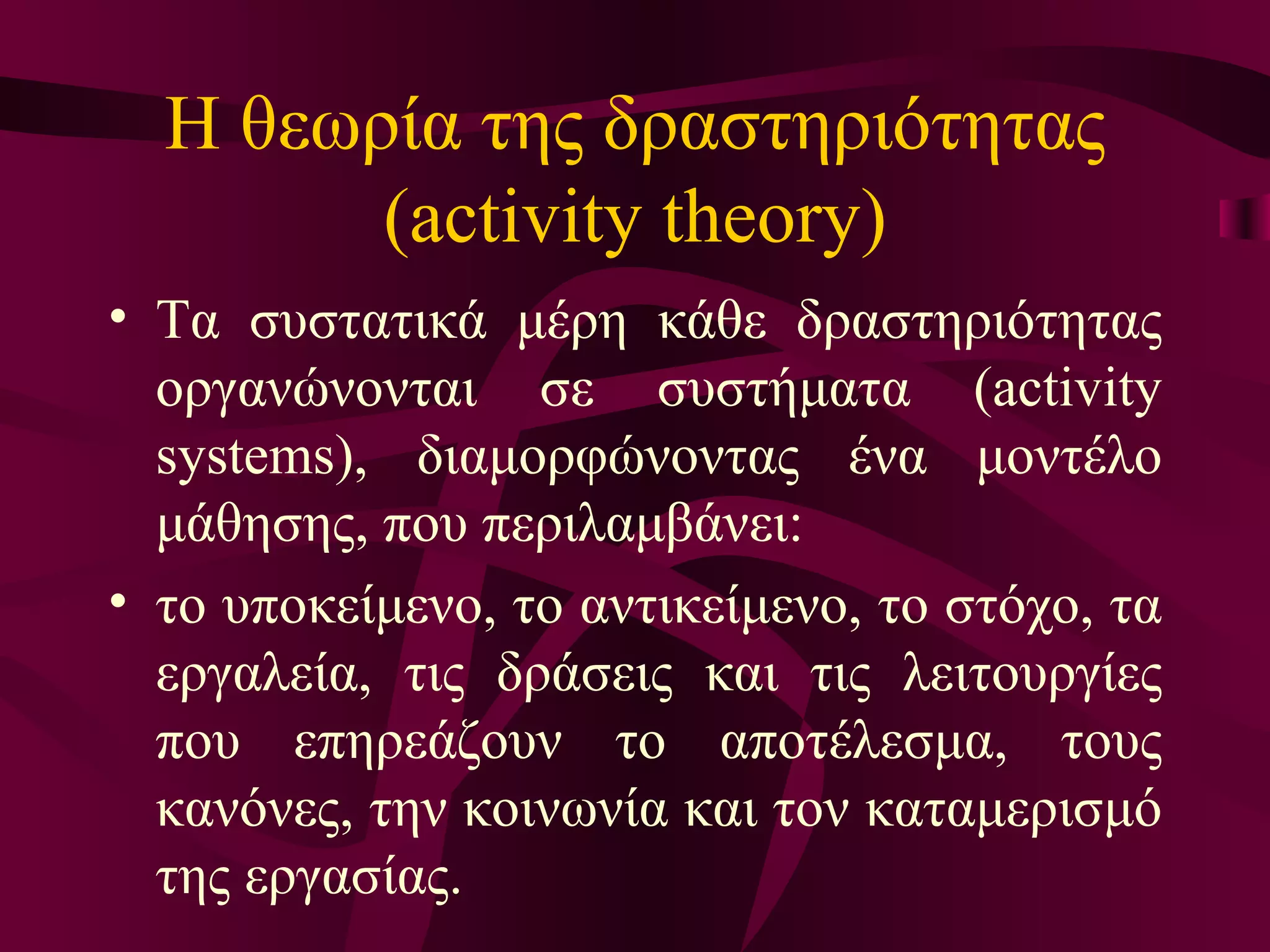 Η θεωρία της δραστηριότητας ( activity theory ) Τα συστατικά μέρη κάθε δραστηριότητας οργανώνονται σε συστήματα (activity systems), διαμορφώνοντας ένα μοντέλο μάθησης, που περιλαμβάνει :   το υποκείμενο, το αντικείμενο, το στόχο, τα εργαλεία, τις δράσεις και τις λειτουργίες που επηρεάζουν το αποτέλεσμα, τους κανόνες, την κοινωνία και τον καταμερισμό της εργασίας.  