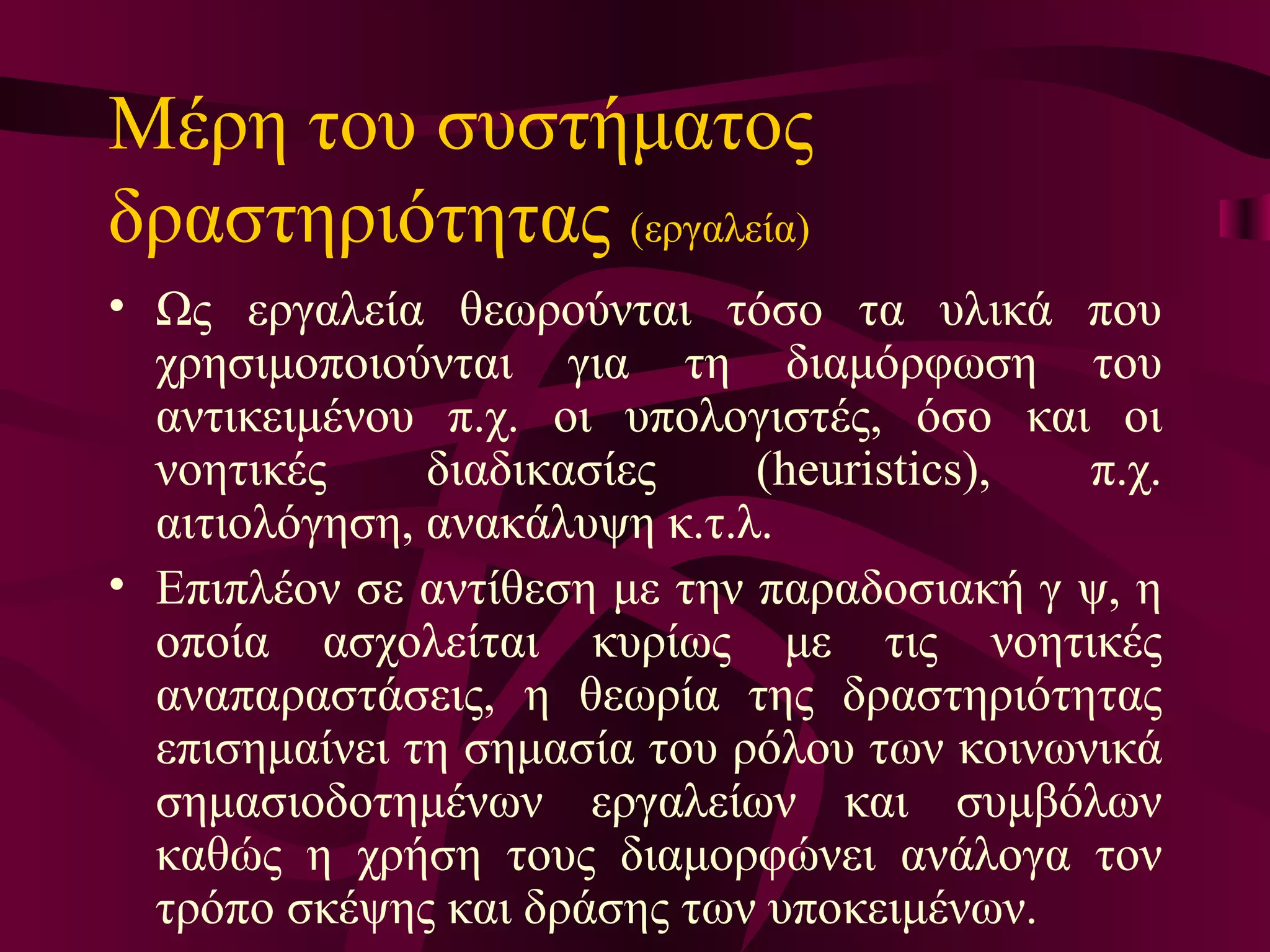 Μέρη του συστήματος δραστηριότητας  (εργαλεία)   Ως εργαλεία θεωρούνται τόσο τα υλικά που χρησιμοποιούνται για τη διαμόρφωση του αντικειμένου π.χ. οι υπολογιστές, όσο και οι νοητικές διαδικασίες (heuristics), π.χ. αιτιολόγηση, ανακάλυψη κ.τ.λ.  Επιπλέον σε αντίθεση με την παραδοσιακή γ ψ, η οποία ασχολείται κυρίως με τις νοητικές αναπαραστάσεις, η θεωρία της δραστηριότητας επισημαίνει τη σημασία του ρόλου των κοινωνικά σημασιοδοτημένων εργαλείων και συμβόλων καθώς η χρήση τους διαμορφώνει ανάλογα τον τρόπο σκέψης και δράσης των υποκειμένων.  