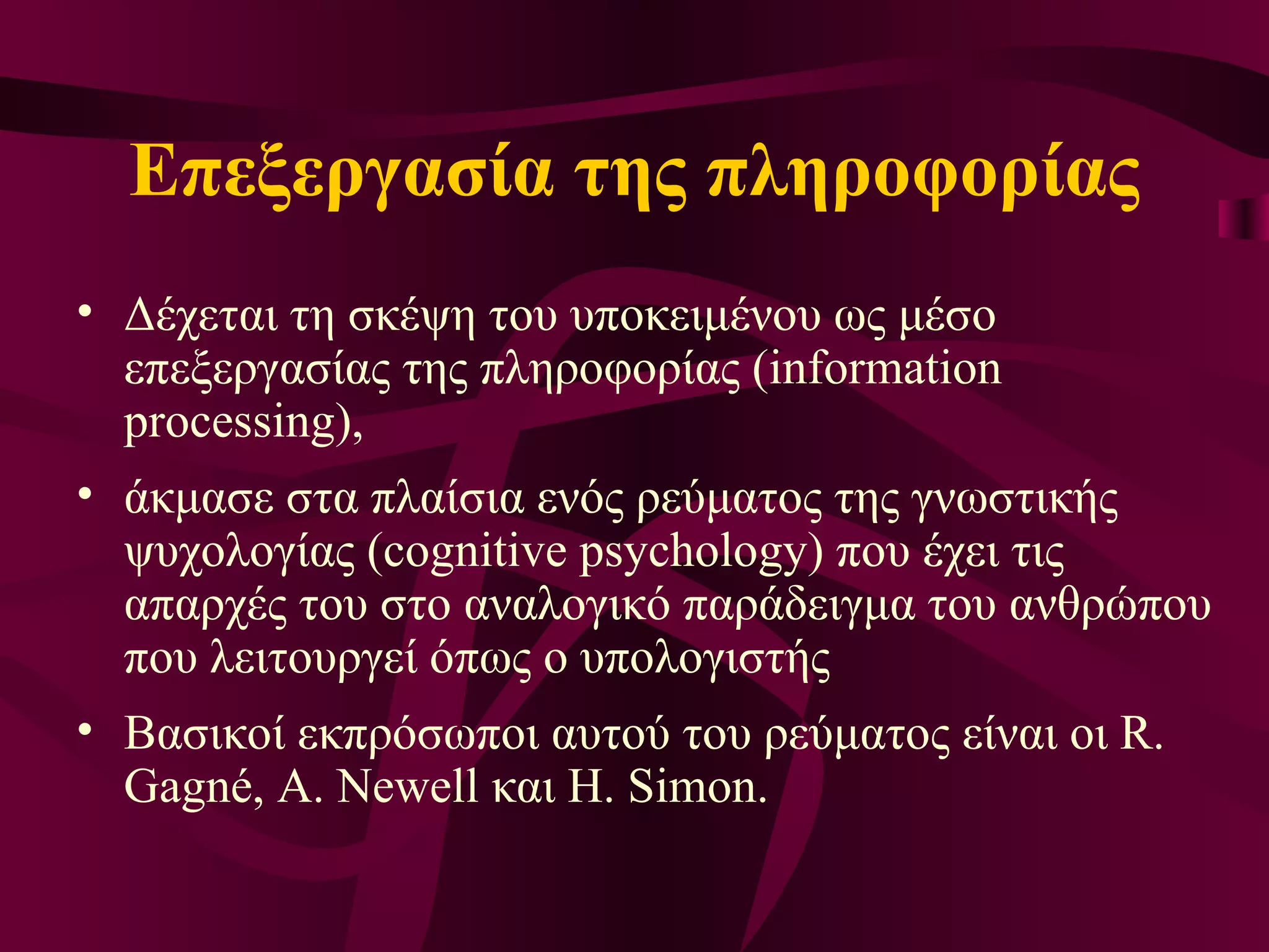 Επεξεργασία της πληροφορίας Δ έχεται τη  σκέψη  του υποκειμένου ως μέσο επεξεργασίας της πληροφορίας (information processing),  άκμασε στα πλαίσια ενός ρεύματος της γνωστικής ψυχολογίας (cognitive psychology) που έχει τις απαρχές του στο αναλογικό παράδειγμα του ανθρώπου που λειτουργεί όπως ο υπολογιστής Βασικοί εκπρόσωποι αυτού του ρεύματος είναι οι R. Gagné, A. Newell και H. Simon.  