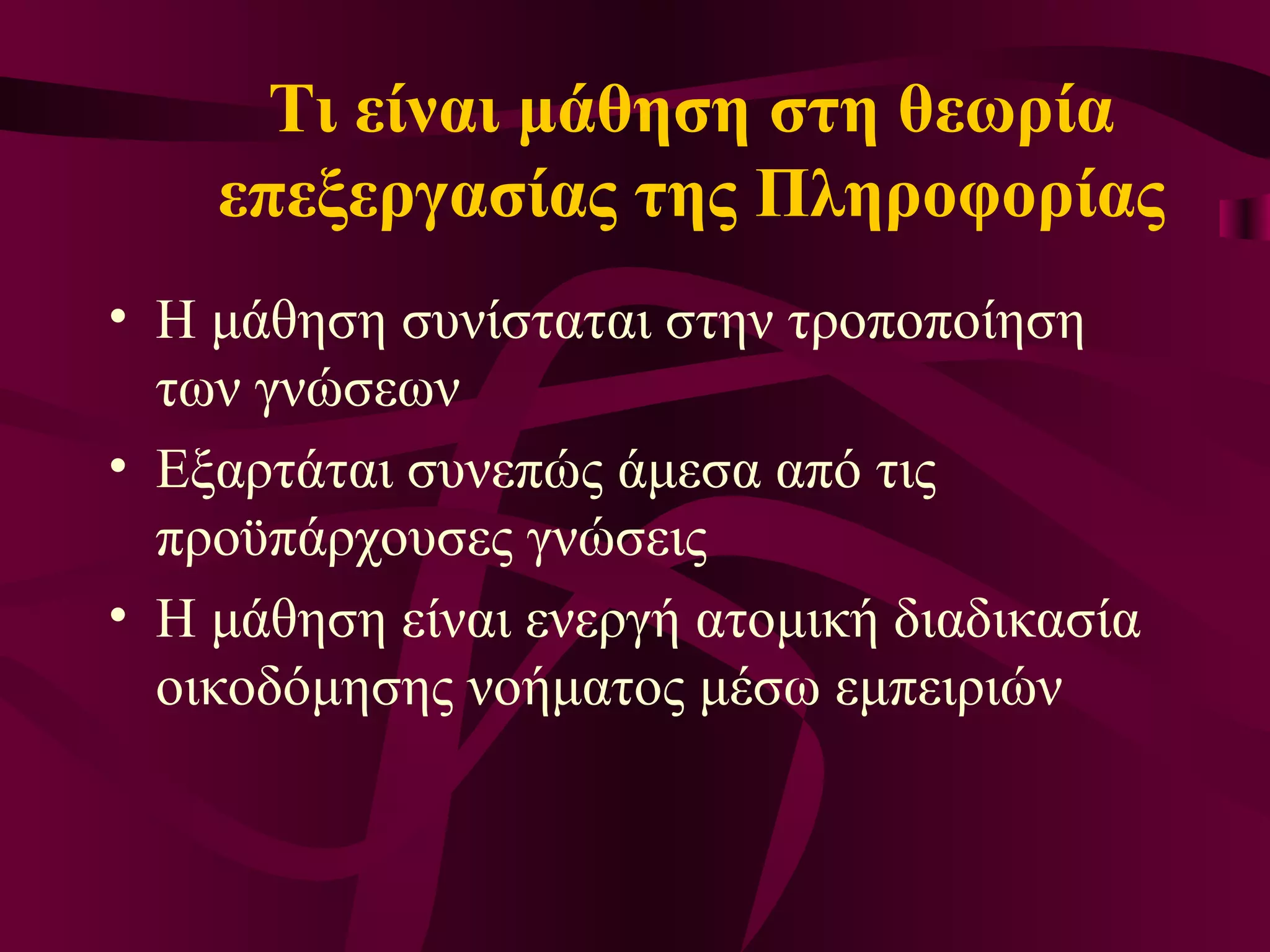 Τι είναι μάθηση στη θεωρία επεξεργασίας της Πληροφορίας Η μάθηση συνίσταται στην τροποποίηση των γνώσεων  Εξαρτάται συνεπώς άμεσα από τις προϋπάρχουσες γνώσεις Η μάθηση είναι ενεργή ατομική διαδικασία οικοδόμησης νοήματος μέσω εμπειριών 