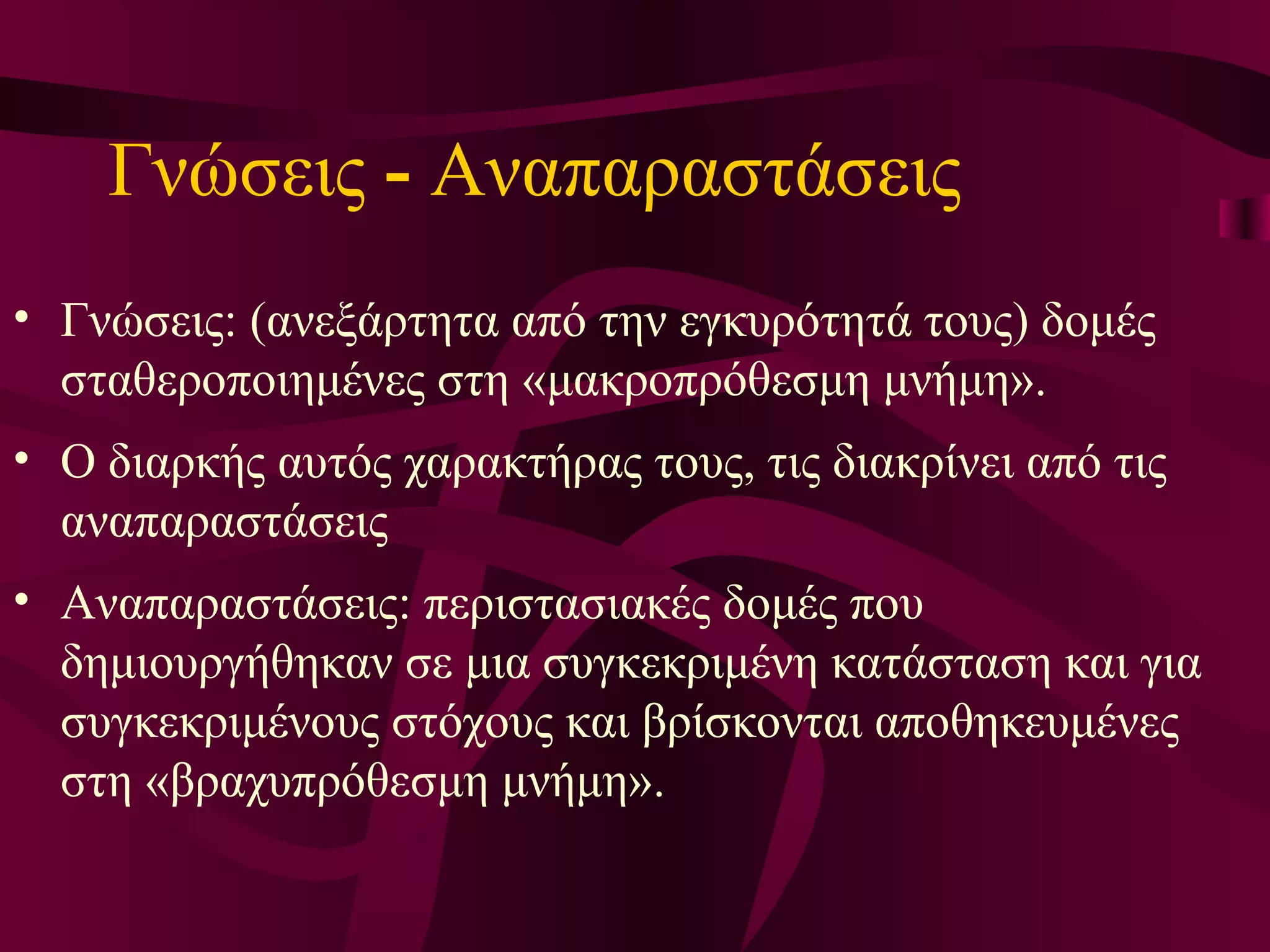 Γ νώσεις  -  Αναπαραστάσεις   Γνώσεις:  (ανεξάρτητα από την εγκυρότητά τους) δομές σταθεροποιημένες στη «μακροπρόθεσμη μνήμη».  Ο διαρκής αυτός χαρακτήρας τους, τις διακρίνει από τις αναπαραστάσεις  Αναπαραστάσεις:  περιστασιακές δομές που δημιουργήθηκαν σε μια συγκεκριμένη κατάσταση και για συγκεκριμένους στόχους και βρίσκονται αποθηκευμένες στη «βραχυπρόθεσμη μνήμη».  