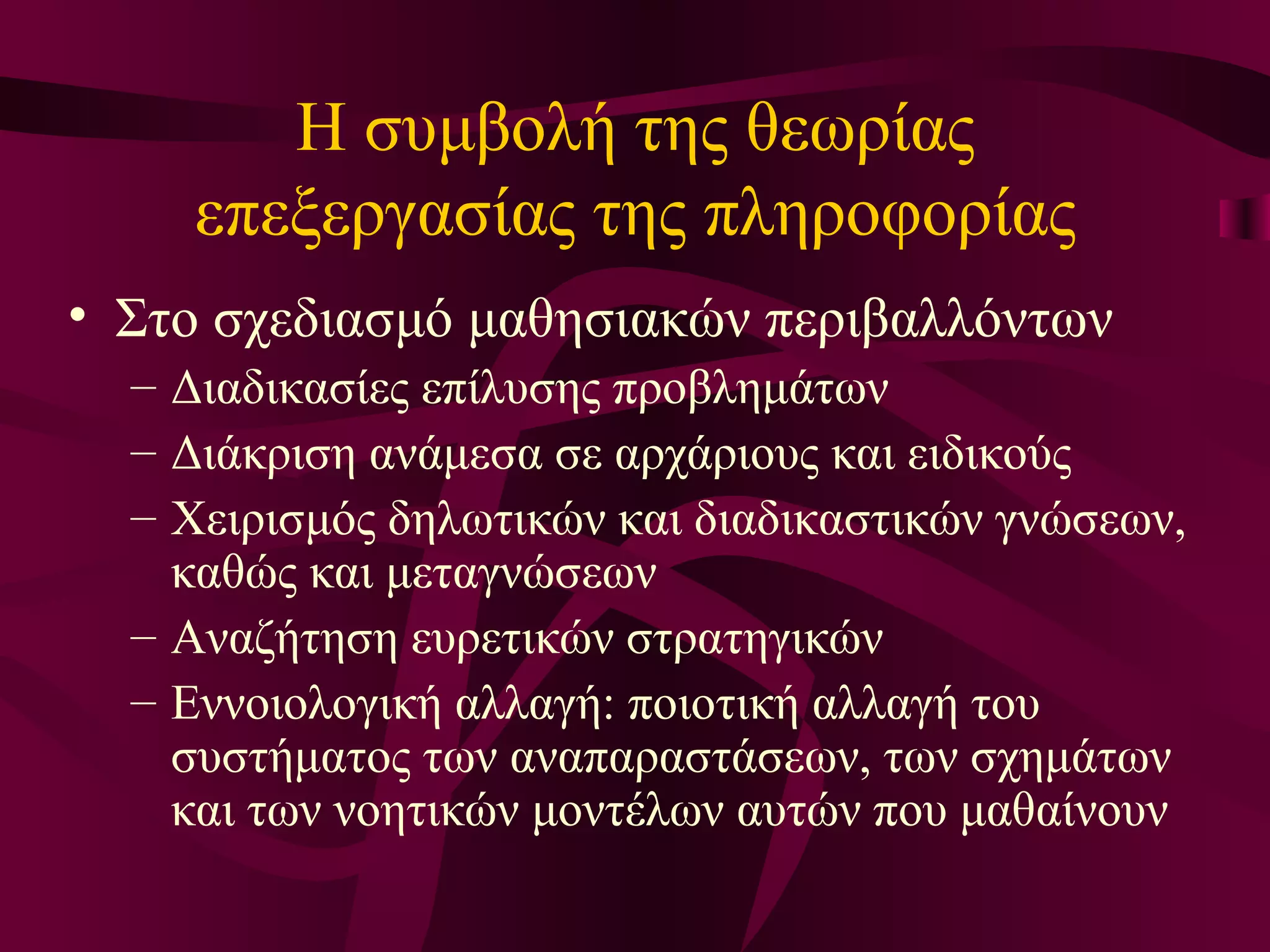 Η συμβολή της θεωρίας επεξεργασίας της πληροφορίας Στο σχεδιασμό μαθησιακών περιβαλλόντων Διαδικασίες επίλυσης προβλημάτων Διάκριση ανάμεσα σε αρχάριους και ειδικούς Χειρισμός δηλωτικών και διαδικαστικών γνώσεων, καθώς και μεταγνώσεων Αναζήτηση ευρετικών στρατηγικών Εννοιολογική αλλαγή: ποιοτική αλλαγή του συστήματος των αναπαραστάσεων, των σχημάτων και των νοητικών μοντέλων αυτών που μαθαίνουν  