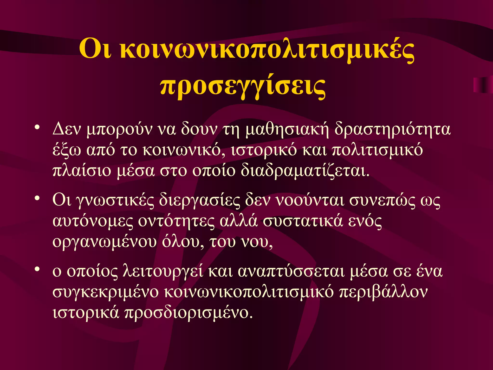 Οι κοινωνικοπολιτισμικές προσεγγίσεις  Δεν μπορούν να δουν τη μαθησιακή δραστηριότητα έξω από το κοινωνικό, ιστορικό και πολιτισμικό πλαίσιο μέσα στο οποίο διαδραματίζεται.  Οι γνωστικές διεργασίες δεν νοούνται συνεπώς ως αυτόνομες οντότητες αλλά συστατικά ενός οργανωμένου όλου, του νου,  ο οποίος λειτουργεί και αναπτύσσεται μέσα σε ένα συγκεκριμένο κοινωνικοπολιτισμικό περιβάλλον ιστορικά προσδιορισμένο.  