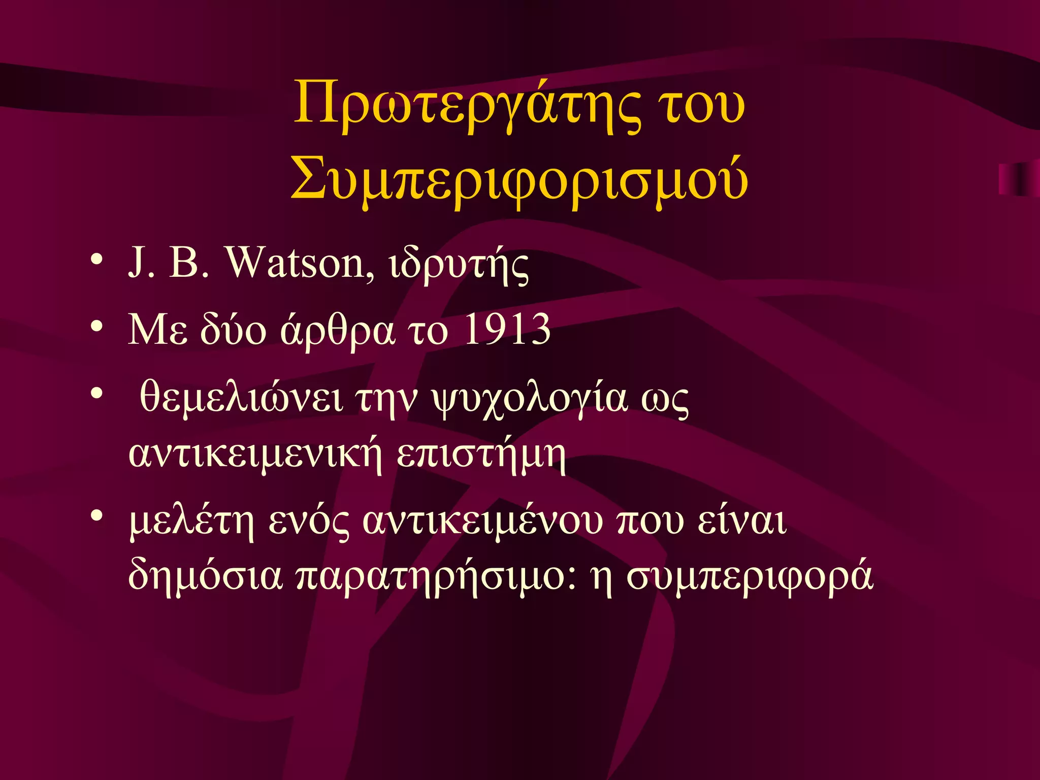 Πρωτεργάτης του Συμπεριφορισμού J. B. Watson , ιδρυτής Με δύο άρθρα το 1913 θεμελιώνει την ψυχολογία ως αντικειμενική επιστήμη μελέτη ενός αντικειμένου που είναι δημόσια παρατηρήσιμο: η συμπεριφορά 