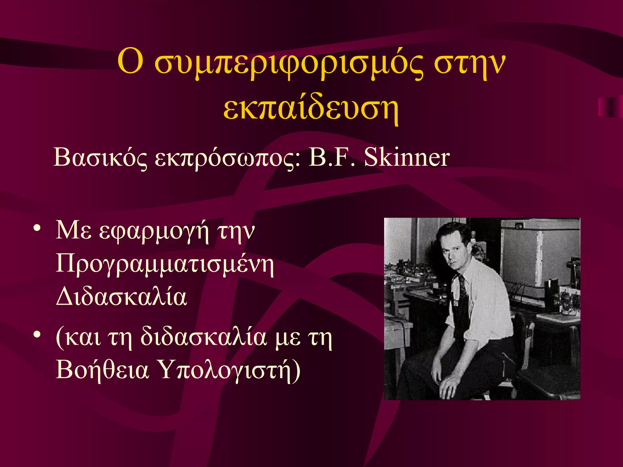 Ο συμπεριφορισμός στην εκπαίδευση Βασικός εκπρόσωπος:  B .F. Skinner Με εφαρμογή την Προγραμματισμένη Διδασκαλία  (και τη διδασκαλία με τη Βοήθεια Υπολογιστή) 