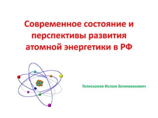 Современное состояние и
 перспективы развития
атомной энергетики в РФ


            Гелисханов Ислам Зелимханович
 