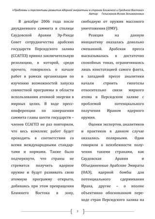 «Проблемы и перспективы развития ядерной энергетики в странах Ближнего и Среднего Востока»
                                                    Автор: Гелисханов Ислам Зелимханович

    В декабре 2006 года после                     свободную от оружия массового
двухдневного саммита в столице                    уничтожения (ОМУ).
Саудовской         Аравии          Эр-Рияде           Реакция         на          данную
Совет   сотрудничества             арабских       инициативу оказалась довольно
государств     Персидского           залива       смешанной.      Арабская         пресса
(ССАГПЗ) принял заключительную                    высказывалась       в      достаточно
резолюцию,         в    которой,      среди       спокойных тонах, ограничившись
прочего,    говорилось         о     начале       лишь констатацией самого факта,
работ в рамках организации по                     в   западной    прессе     аналитики
изучению возможностей запуска                     начали       строить           гипотезы
совместной программы в области                    относительно       связи       мирного
использования атомной энергии в                   атома в Персидском заливе с
мирных     целях.        В   ходе    пресс-       проблемой           потенциального
конференции            по    завершении           получения      Ираном          ядерного
саммита главы шести государств –                  оружия.
членов ССАГПЗ не раз повторили,                       Оценки экспертов, аналитиков
что весь комплекс работ будет                     и практиков в данном случае
проходить      в       соответствии      со       оказались      полярными.         Одни
всеми международными стандар-                     говорили о неизбежности полу-
тами и нормами. Также было                        чения     такими    странами,       как
подчеркнуто,           что   страны      не       Саудовская          Аравия            и
стремятся       получить            ядерное       Объединенные Арабские Эмираты
оружие и будут развивать свою                     (ОАЭ),    ядерной        бомбы     для
атомную      программу             открыто,       потенциального           сдерживания
добиваясь при этом превращения                    Ирана,    другие     –     о     вполне
Ближнего       Востока         в      зону,       объективно обоснованном пере-
                                                  ходе стран Персидского залива на

                                              7
 