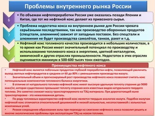 Проблемы внутреннего рынка России
        • По объемам нефтепереработки Россия уже оказалась позади Японии и
  6       Китая, где тот же нефтяной кокс делают из привозного сырья.
        • Проблема недостатка кокса на внутреннем рынке для России чревата
          серьёзными последствиями, так как производство оборонных продуктов
  7       (спецстали, алюминия) зависит от западных поставок. Без спецстали и
          алюминия не будет производства самолётов, танков, ракет и т.д.
        • Нефтяной кокс топливного качества производится в небольших количествах, в
          то время как Россия имеет значительный потенциал по производству и
  8       использованию топливного кокса в энергетике, цветной металлургии,
          химической и других отраслях промышленности. Недостаток в этих отраслях
          оценивается минимум в 500-600 тысяч тонн ежегодно.
                            Преимущества нефтяного кокса
•    Нефтяной кокс является побочным продуктом глубокой переработки нефти, позволяющей увеличить
выход светлых нефтепродуктов в среднем от 60 до 80% с уменьшением производства мазута.
•    Значительный объем и прогнозируемый рост производства нефтяного кокса позволяют считать кокс
потенциальным компонентом топливного баланса энергетики.
•    В отличие от натурального топлива нефтяной кокс имеет высокую удельную теплоту сгорания до 9000
ккал/кг, которая существенно превышает теплоту сгорания всех известных видов натурального твердого
топлива. Это заметно снижает массу транспортируемого на ТЭЦ материала. При дорогостоящей ныне
транспортировке - это немаловажная деталь.
•    По ряду топливных характеристик нефтяной кокс является твердым аналогом мазута. Подобно мазутам
нефтяной кокс отличается относительной дешевизной и низкой зольностью, несопоставимой с зольностью
ископаемых углей.
•    Резкое сокращение образования золы при переходе на сжигание нефтяного кокса позволит решить и
многие экологические проблемы при эксплуатации ТЭЦ на новом топливе.
 