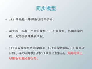 同步模型
• JS引擎是基于事件驱动的单线程。


• 浏览器一般有三个常驻线程：JS引擎线程、界面渲染线
 程、浏览器事件触发线程。


• GUI渲染线程负责渲染网页，GUI渲染线程与JS引擎是互
 斥的，当JS引擎执行时GUI线程会被挂起。页面将停止一
 切解析和渲染的行为。
 
