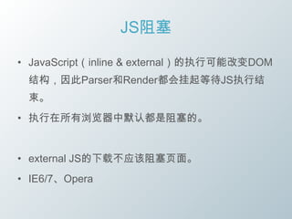JS阻塞

• JavaScript（inline & external）的执行可能改变DOM
 结构，因此Parser和Render都会挂起等待JS执行结
 束。
• 执行在所有浏览器中默认都是阻塞的。


• external JS的下载不应该阻塞页面。
• IE6/7、Opera
 
