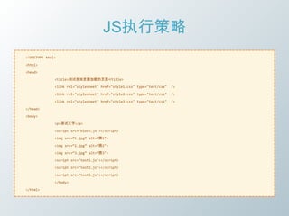 JS执行策略
<!DOCTYPE html>

<html>

<head>

              <title>测试各浏览器加载的页面</title>

              <link rel="stylesheet" href="style1.css" type="text/css"   />

              <link rel="stylesheet" href="style2.css" type="text/css"   />

              <link rel="stylesheet" href="style3.css" type="text/css"   />

</head>

<body>

              <p>测试文字</p>

              <script src=‚block.js"></script>

              <img src=‚1.jpg‛ alt=‚图1">

              <img src=‚2.jpg‛ alt=‚图2">

              <img src=‚3.jpg‛ alt=‚图3">

              <script src="test1.js"></script>

              <script src="test2.js"></script>

              <script src="test3.js"></script>

              </body>

</html>
 