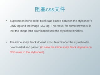 阻塞css文件
• Suppose an inline script block was placed between the stylesheet's
   LINK tag and the image IMG tag. The result, for some browsers, is
   that the image isn't downloaded until the stylesheet finishes.



• The inline script block doesn't execute until after the stylesheet is
   downloaded and parsed (in case the inline script block depends on
   CSS rules in the stylesheet).
 