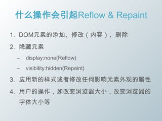 什么操作会引起Reflow & Repaint

1. DOM元素的添加、修改（内容）、删除
2. 隐藏元素
 –   display:none(Reflow)
 –   visibility:hidden(Repaint)

3. 应用新的样式或者修改任何影响元素外观的属性
4. 用户的操作，如改变浏览器大小，改变浏览器的
 字体大小等
 