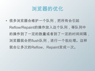 浏览器的优化

• 很多浏览器会维护一个队列，把所有会引起
 Reflow/Repaint的操作放入这个队列，等队列中
 的操作到了一定的数量或者到了一定的时间间隔，
 浏览器就会把flush队列，进行一个批处理。这样
 就会让多次的Reflow、Repaint变成一次。
 