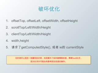 破坏优化

1. offsetTop, offsetLeft, offsetWidth, offsetHeight

2. scrollTop/Left/Width/Height

3. clientTop/Left/Width/Height

4. width,height

5. 请求了getComputedStyle(), 或者 ie的 currentStyle


      当你请求上面的一些属性的时候，浏览器为了给你最精确的值，需要flush队列，
                  因为队列中可能会有影响到这些值的操作。
 