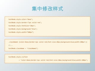 集中修改样式
testNode.style.color=‘#eee’;

testNode.style.border=‘1px solid red’;

testNode.style.fontSize=‘20px’;

testNode.style.background=‘blue’;

testNode.style.width=‚200px‛;




.className1 {color:#eee;border:1px solid red;font-size:20px;background:blue;width:200px’;}

//...

testNode.className = ‘className1’;




testNode.style.cssText

           = ‘color:#eee;border:1px solid red;font-size:20px;background:blue;width:200px’;
 