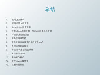 总结
1.    使用GET请求
2.    利用JS预加载资源
3.    Script inject改善阻塞
4.    注意inline JS的位置，防止css阻塞其他资源
5.    将css文件放在顶部
6.    避免使用通配符
7.    避免在后代选择符的最后使用tag名
8.    去掉冗余的选择符
9.    用class代替后代选择符
10.   离线操作DOM
11.   集中修改样式
12.   缓存Layout属性值
13.   权衡动画帧宽
 