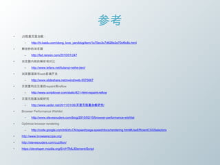 参考
•   JS阻塞页面加载：

      –    http://hi.baidu.com/dong_love_yan/blog/item/1a70ec3c7d628e2e70cf6c8c.html

•   解放你的浏览器

      –    http://fed.renren.com/2010/01/247

•   浏览器内核的解析和对比

      –    http://www.iefans.net/liulanqi-neihe-jiexi/

•   浏览器渲染与web前端开发

      –    http://www.slideshare.net/nwind/web-5575667

•   页面重构应注意的repaint和reflow

      –    http://www.scriptlover.com/static/821-html-repaint-reflow

•   页面无阻塞加载研究

      –    http://www.ueder.net/2011/01/06/页面无阻塞加载研究/

•   Browser Performance Wishlist

      –    http://www.stevesouders.com/blog/2010/02/15/browser-performance-wishlist

•   Optimize browser rendering

      –    http://code.google.com/intl/zh-CN/speed/page-speed/docs/rendering.html#UseEfficientCSSSelectors

•   http://www.browserscope.org/

•   http://stevesouders.com/cuzillion/

•   https://developer.mozilla.org/En/HTML/Element/Script
 
