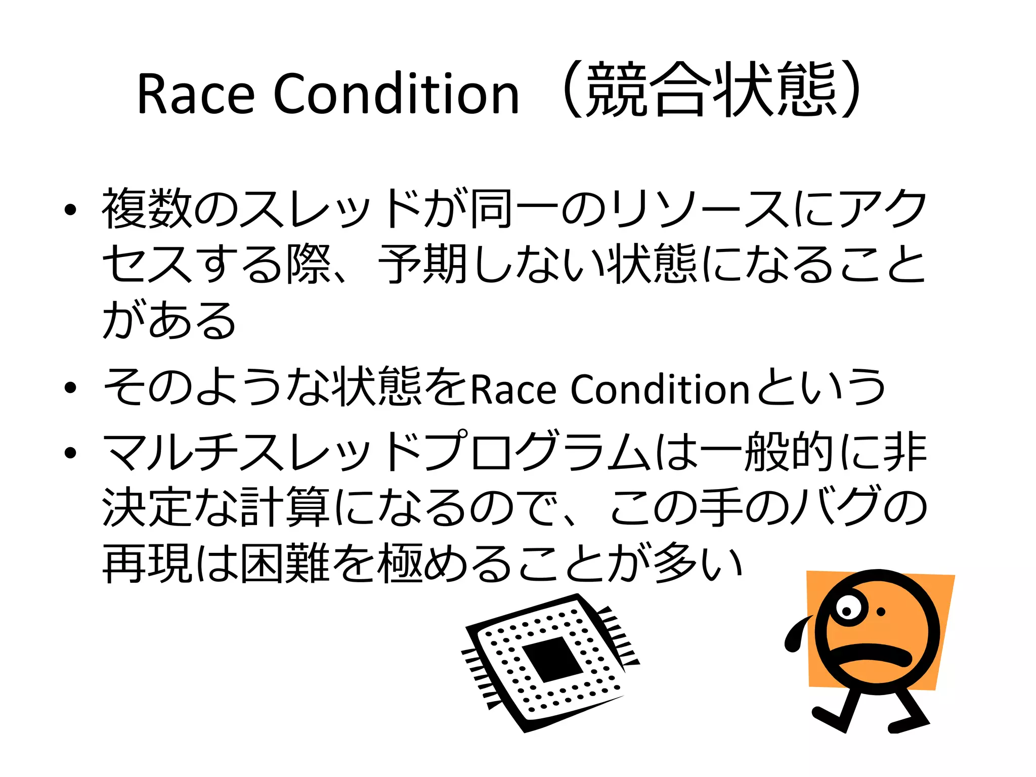 Race Condition（競合状態）
• 複数のスレッドが同一のリソースにアク
  セスする際、予期しない状態になること
  がある
• そのような状態をRace Conditionという
• マルチスレッドプログラムは一般的に非
  決定な計算になるので、この手のバグの
  再現は困難を極めることが多い
 