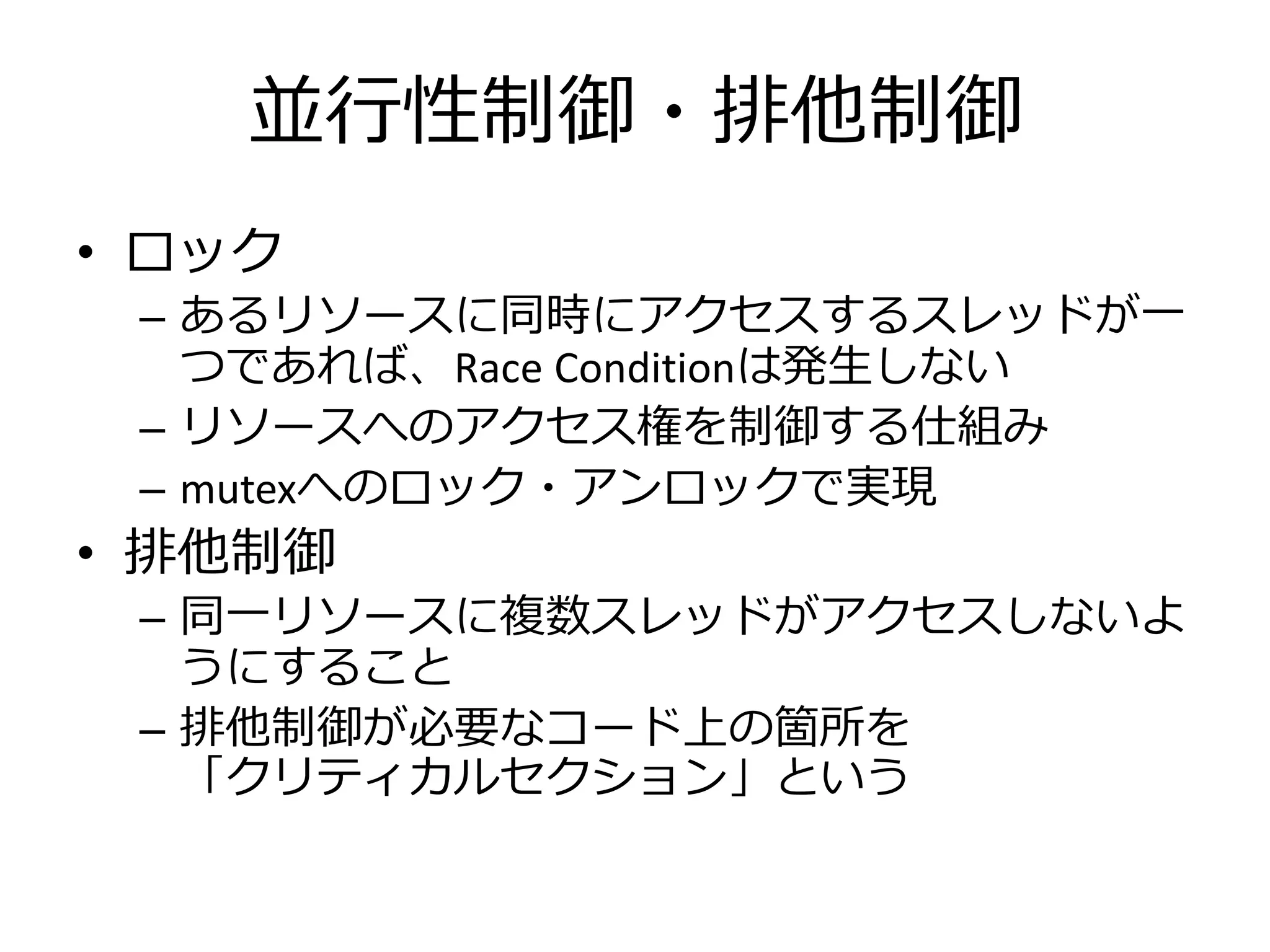 並行性制御・排他制御
• ロック
 – あるリソースに同時にアクセスするスレッドが一
   つであれば、Race Conditionは発生しない
 – リソースへのアクセス権を制御する仕組み
 – mutexへのロック・アンロックで実現
• 排他制御
 – 同一リソースに複数スレッドがアクセスしないよ
   うにすること
 – 排他制御が必要なコード上の箇所を
   「クリティカルセクション」という
 