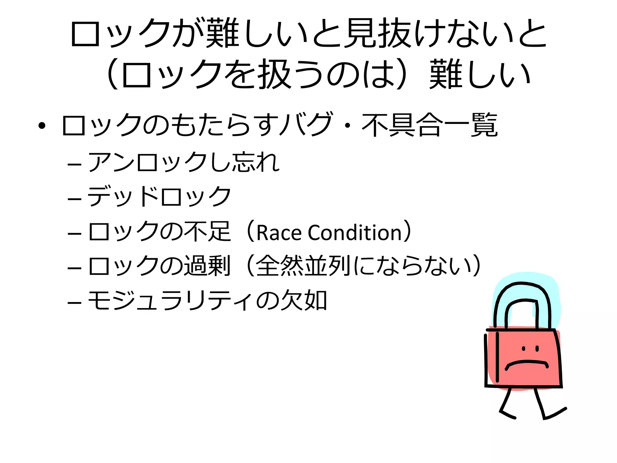 ロックが難しいと見抜けないと
 （ロックを扱うのは）難しい
• ロックのもたらすバグ・不具合一覧
 – アンロックし忘れ
 – デッドロック
 – ロックの不足（Race Condition）
 – ロックの過剰（全然並列にならない）
 – モジュラリティの欠如
 