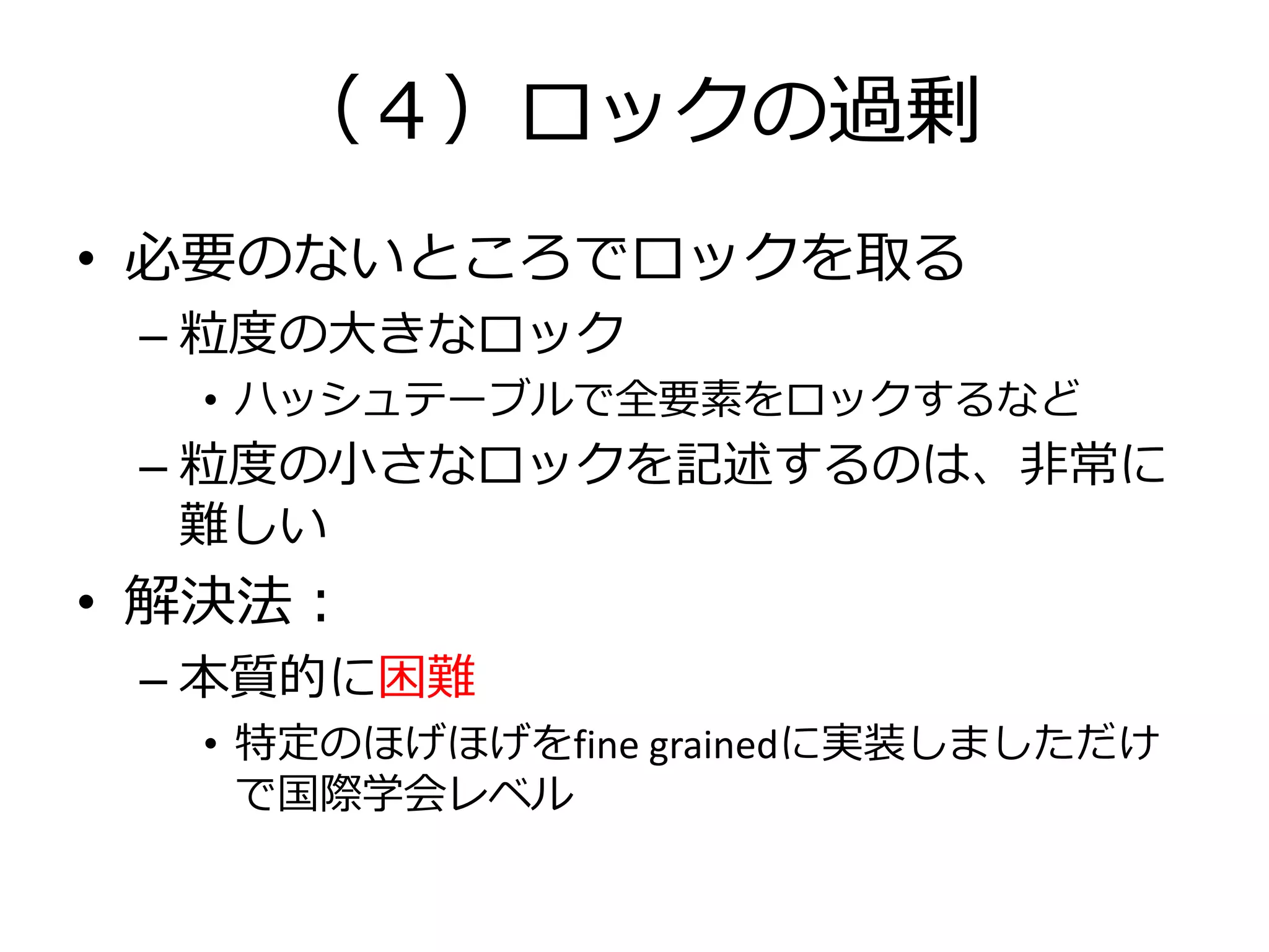 （４）ロックの過剰
• 必要のないところでロックを取る
 – 粒度の大きなロック
  • ハッシュテーブルで全要素をロックするなど
 – 粒度の小さなロックを記述するのは、非常に
   難しい
• 解決法：
 – 本質的に困難
  • 特定のほげほげをfine grainedに実装しましただけ
    で国際学会レベル
 