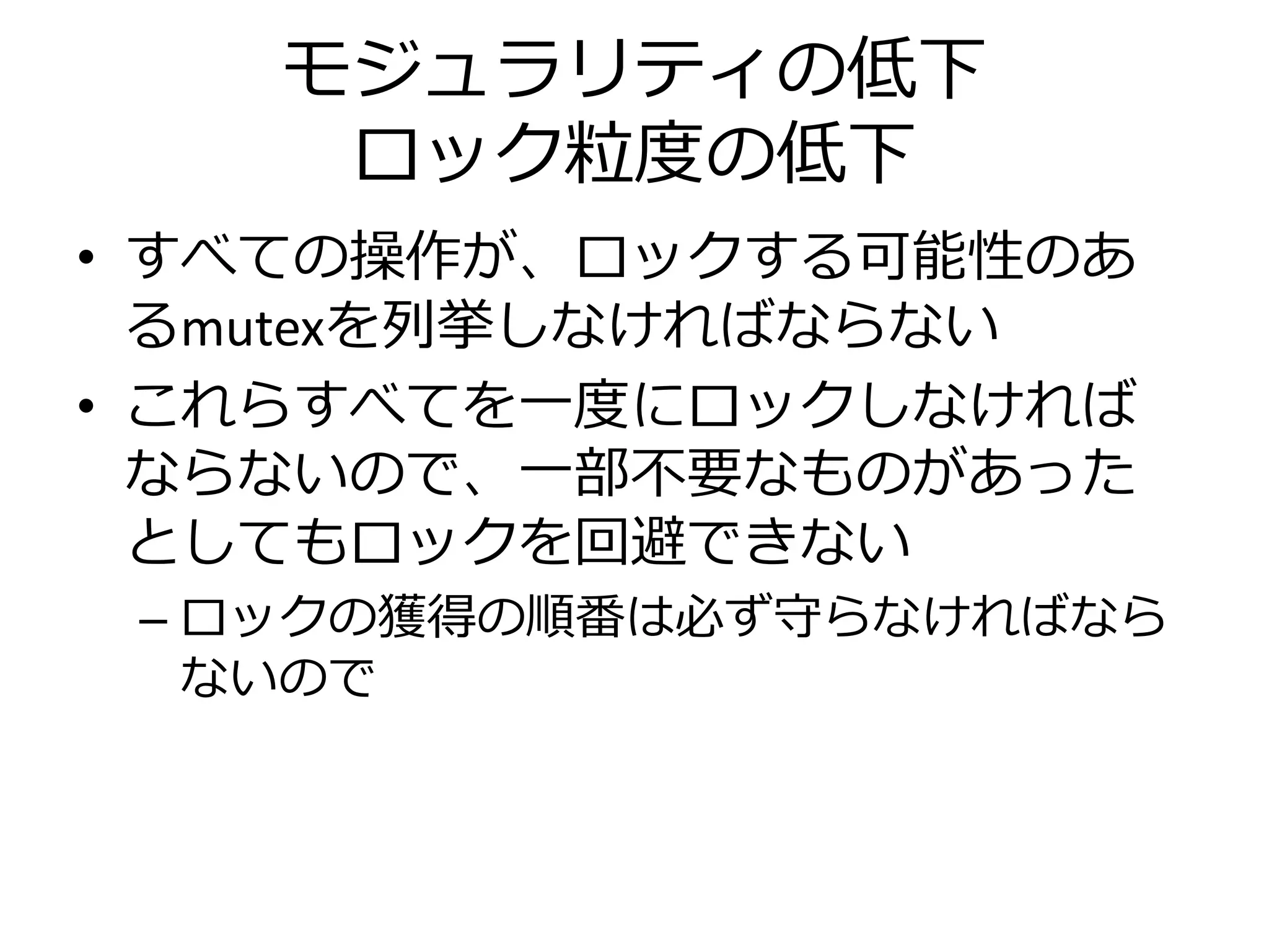 モジュラリティの低下
     ロック粒度の低下
• すべての操作が、ロックする可能性のあ
  るmutexを列挙しなければならない
• これらすべてを一度にロックしなければ
  ならないので、一部不要なものがあった
  としてもロックを回避できない
 – ロックの獲得の順番は必ず守らなければなら
   ないので
 