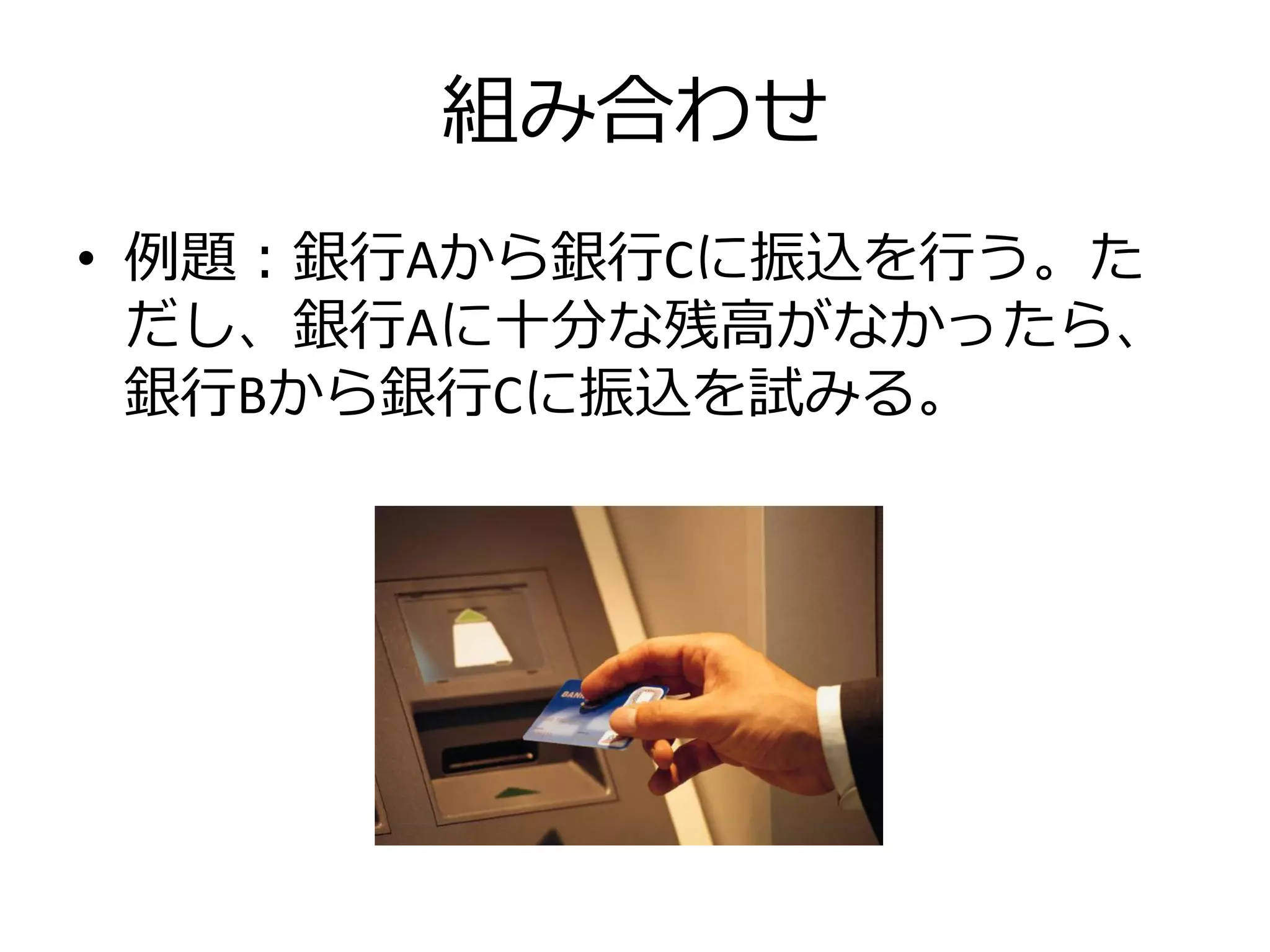 組み合わせ
• 例題：銀行Aから銀行Cに振込を行う。た
  だし、銀行Aに十分な残高がなかったら、
  銀行Bから銀行Cに振込を試みる。
 