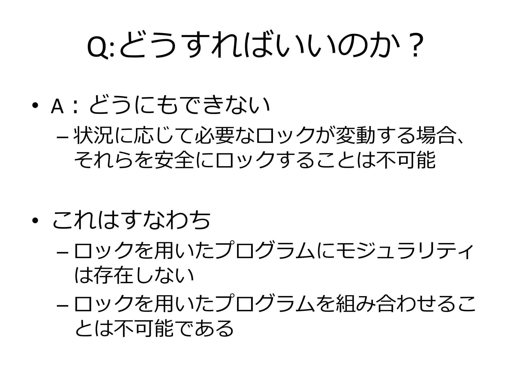 Q:どうすればいいのか？
• A：どうにもできない
 – 状況に応じて必要なロックが変動する場合、
   それらを安全にロックすることは不可能


• これはすなわち
 – ロックを用いたプログラムにモジュラリティ
   は存在しない
 – ロックを用いたプログラムを組み合わせるこ
   とは不可能である
 