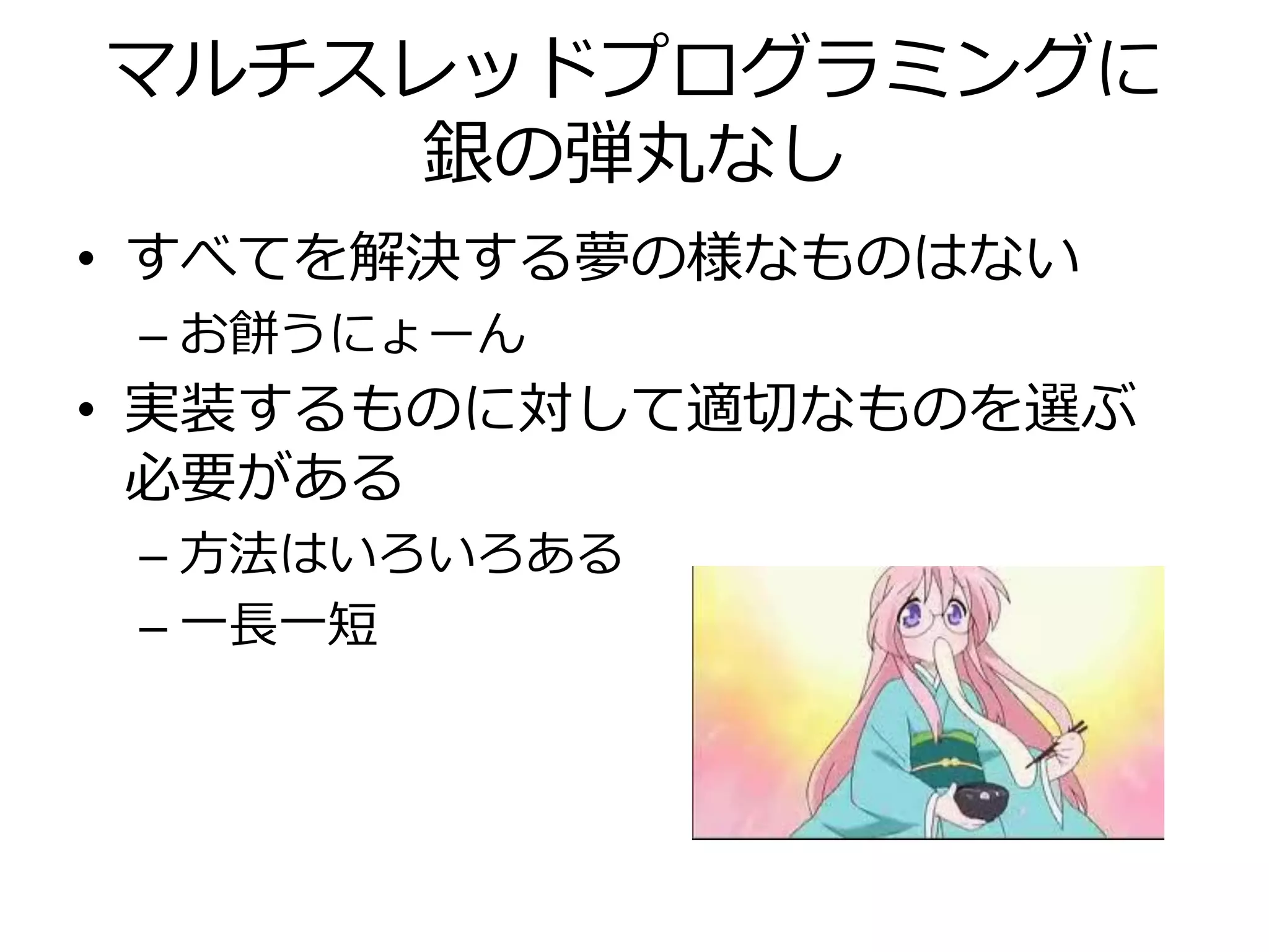 マルチスレッドプログラミングに
    銀の弾丸なし
• すべてを解決する夢の様なものはない
 – お餅うにょーん
• 実装するものに対して適切なものを選ぶ
  必要がある
 – 方法はいろいろある
 – 一長一短
 