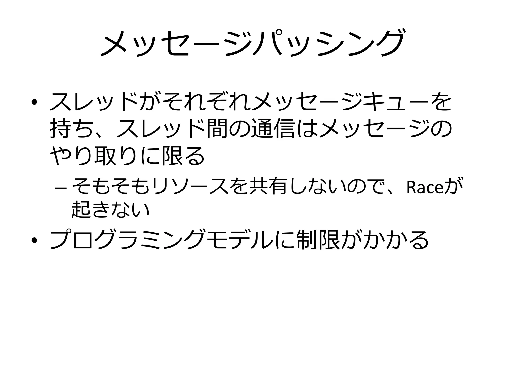 メッセージパッシング
• スレッドがそれぞれメッセージキューを
  持ち、スレッド間の通信はメッセージの
  やり取りに限る
 – そもそもリソースを共有しないので、Raceが
   起きない
• プログラミングモデルに制限がかかる
 