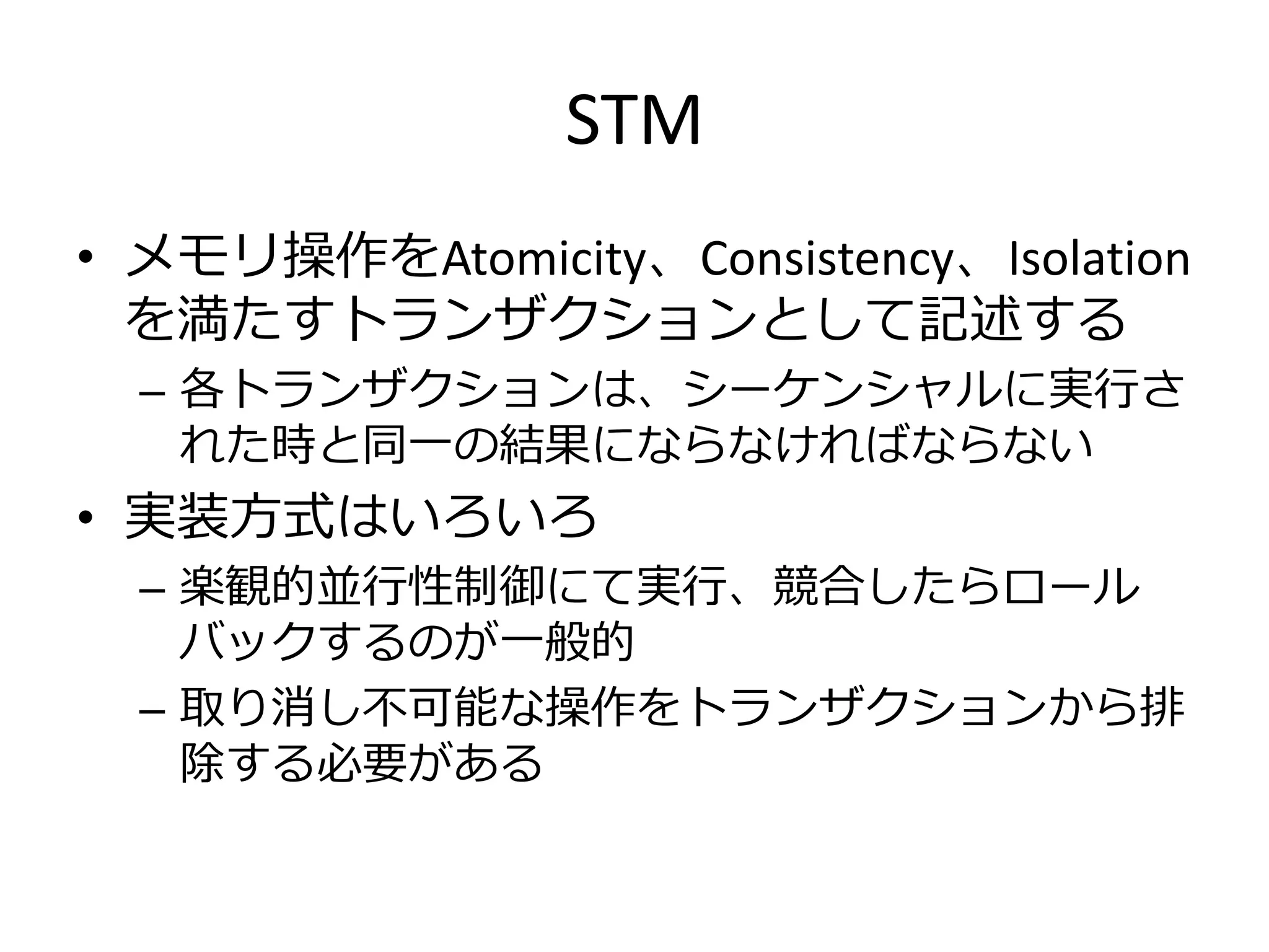STM
• メモリ操作をAtomicity、Consistency、Isolation
  を満たすトランザクションとして記述する
  – 各トランザクションは、シーケンシャルに実行さ
    れた時と同一の結果にならなければならない
• 実装方式はいろいろ
  – 楽観的並行性制御にて実行、競合したらロール
    バックするのが一般的
  – 取り消し不可能な操作をトランザクションから排
    除する必要がある
 