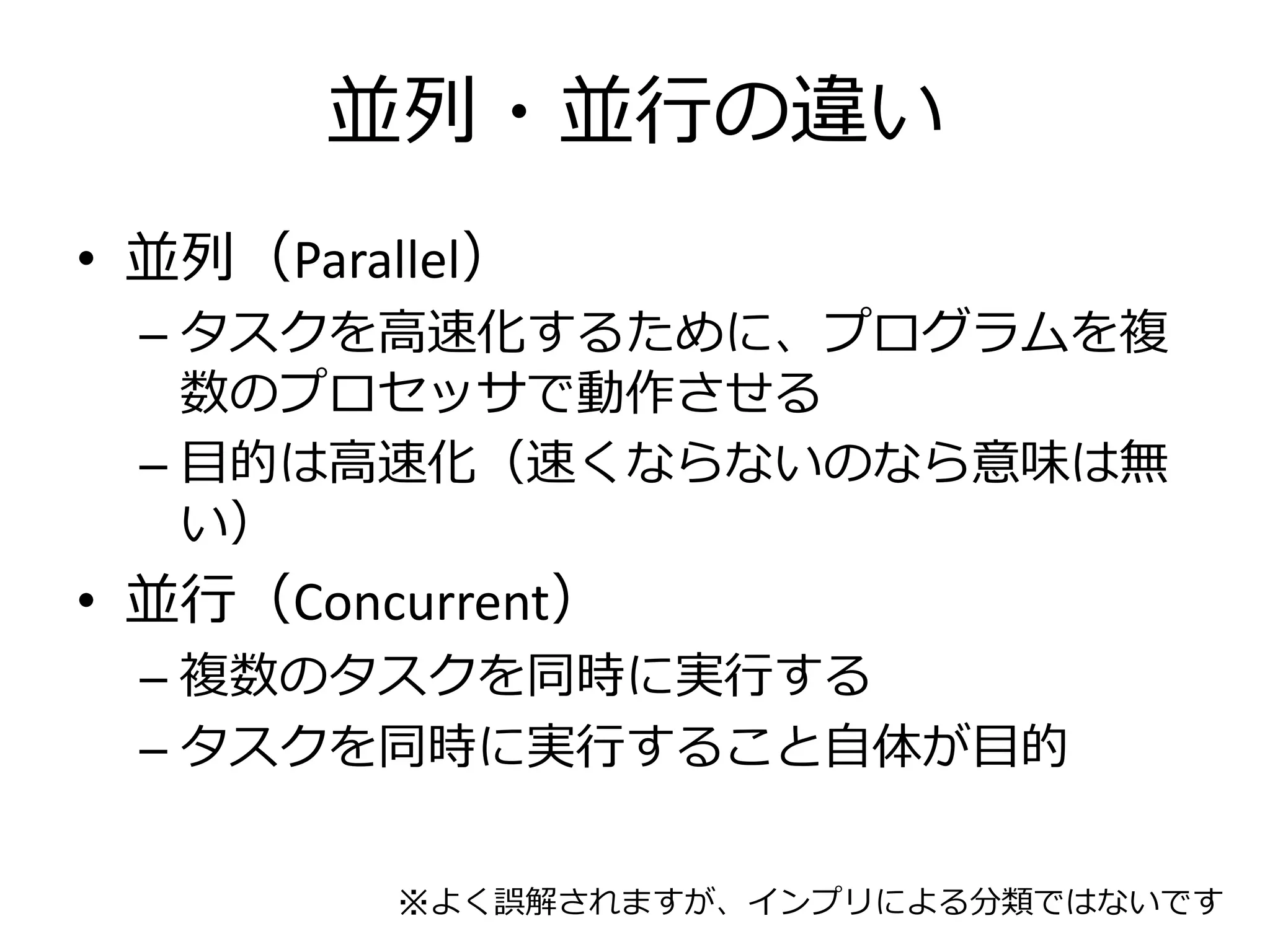 並列・並行の違い
• 並列（Parallel）
  – タスクを高速化するために、プログラムを複
    数のプロセッサで動作させる
  – 目的は高速化（速くならないのなら意味は無
    い）
• 並行（Concurrent）
  – 複数のタスクを同時に実行する
  – タスクを同時に実行すること自体が目的


          ※よく誤解されますが、インプリによる分類ではないです
 