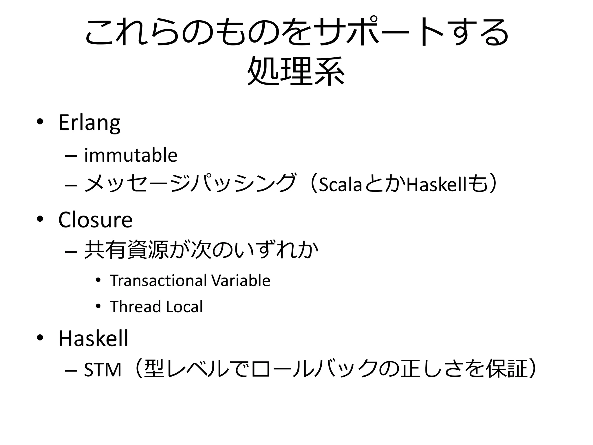 これらのものをサポートする
         処理系
• Erlang
  – immutable
  – メッセージパッシング（ScalaとかHaskellも）
• Closure
  – 共有資源が次のいずれか
     • Transactional Variable
     • Thread Local
• Haskell
  – STM（型レベルでロールバックの正しさを保証）
 