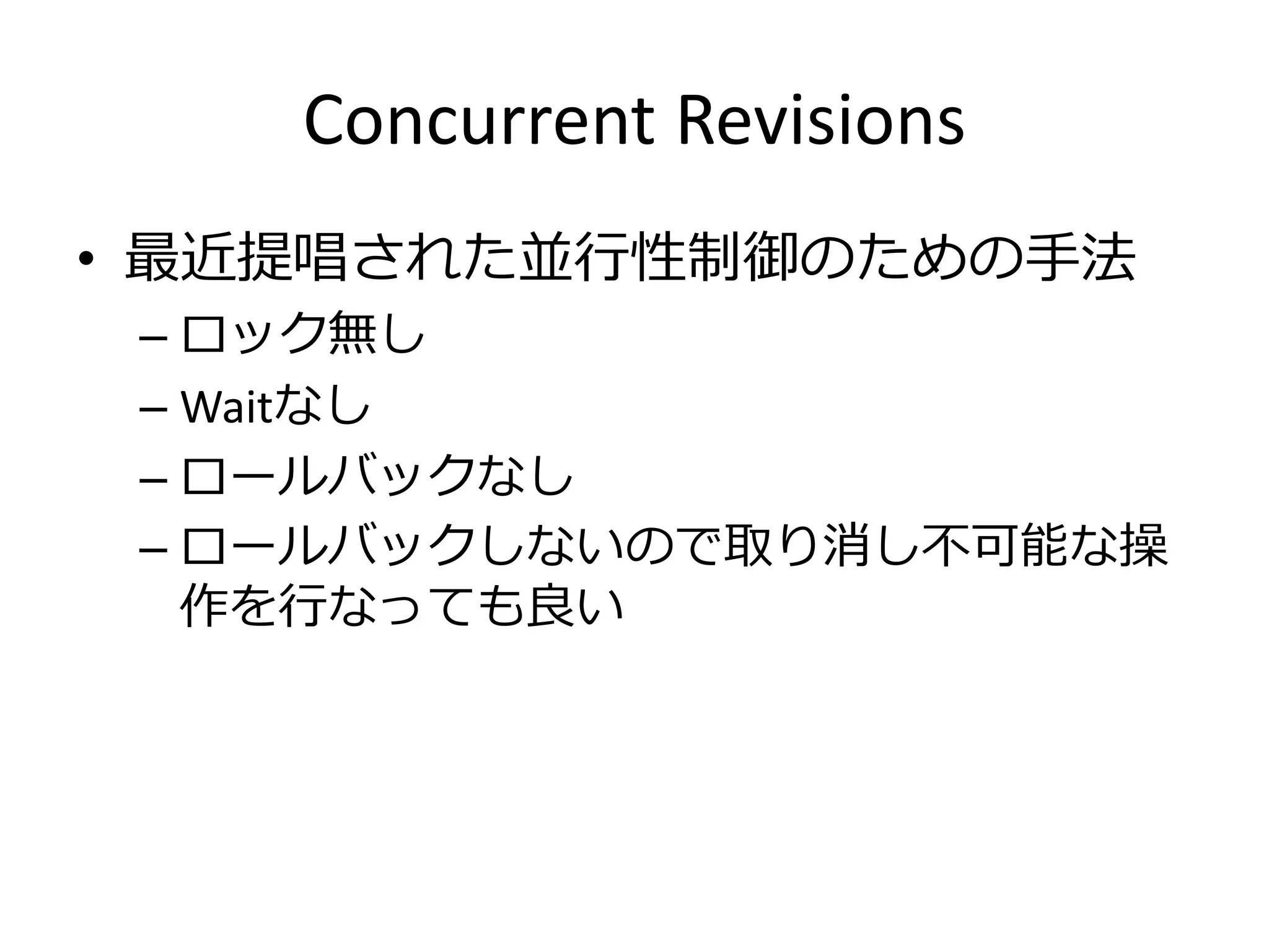 Concurrent Revisions
• 最近提唱された並行性制御のための手法
 – ロック無し
 – Waitなし
 – ロールバックなし
 – ロールバックしないので取り消し不可能な操
   作を行なっても良い
 