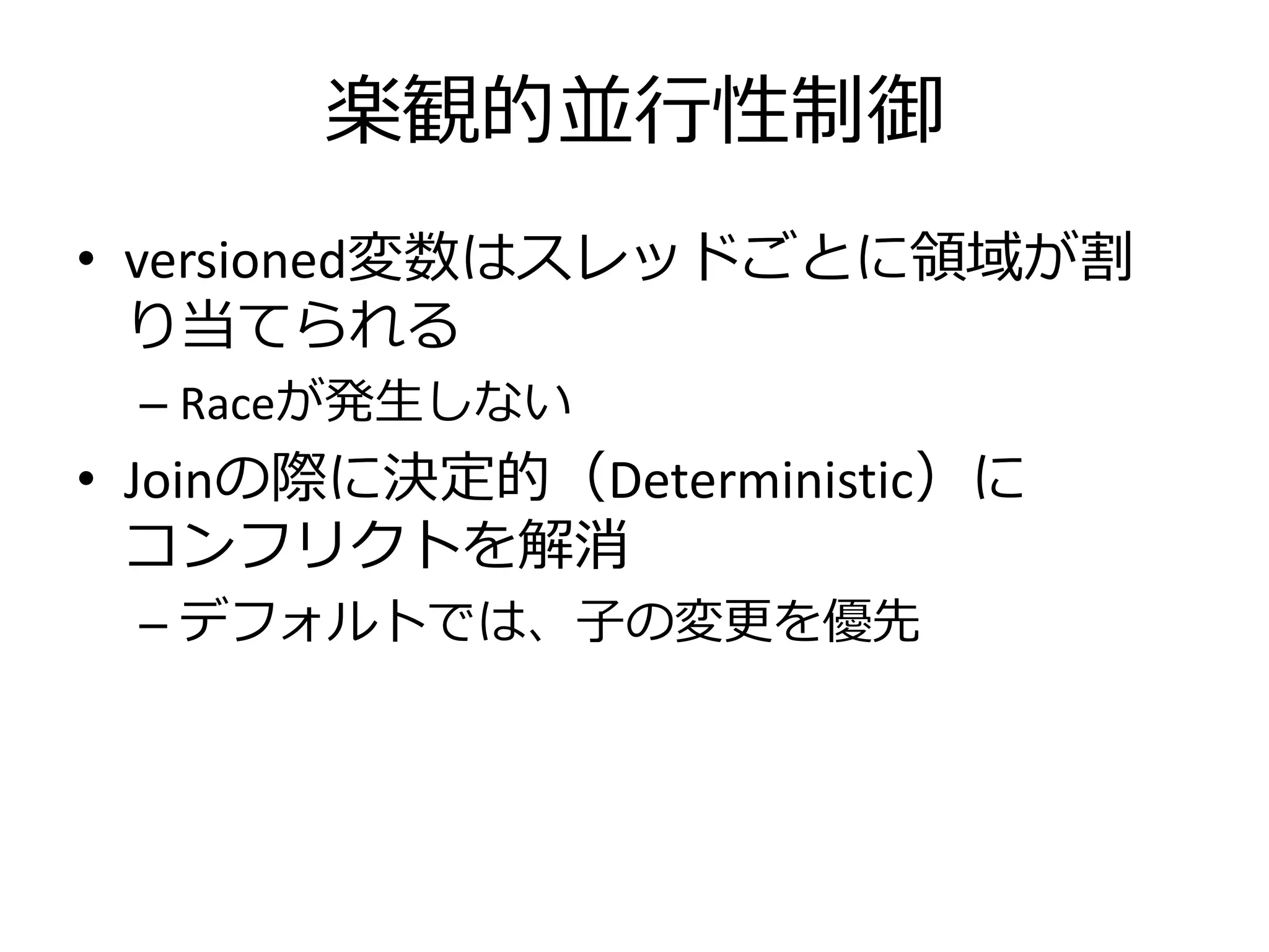 楽観的並行性制御
• versioned変数はスレッドごとに領域が割
  り当てられる
 – Raceが発生しない
• Joinの際に決定的（Deterministic）に
  コンフリクトを解消
 – デフォルトでは、子の変更を優先
 