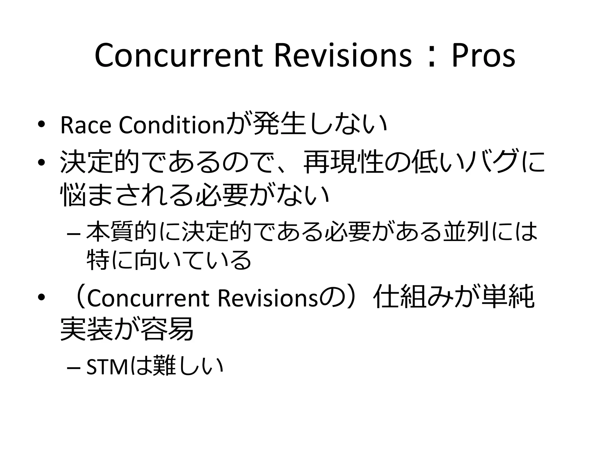 Concurrent Revisions：Pros
• Race Conditionが発生しない
• 決定的であるので、再現性の低いバグに
  悩まされる必要がない
 – 本質的に決定的である必要がある並列には
   特に向いている
• （Concurrent Revisionsの）仕組みが単純
  実装が容易
 – STMは難しい
 