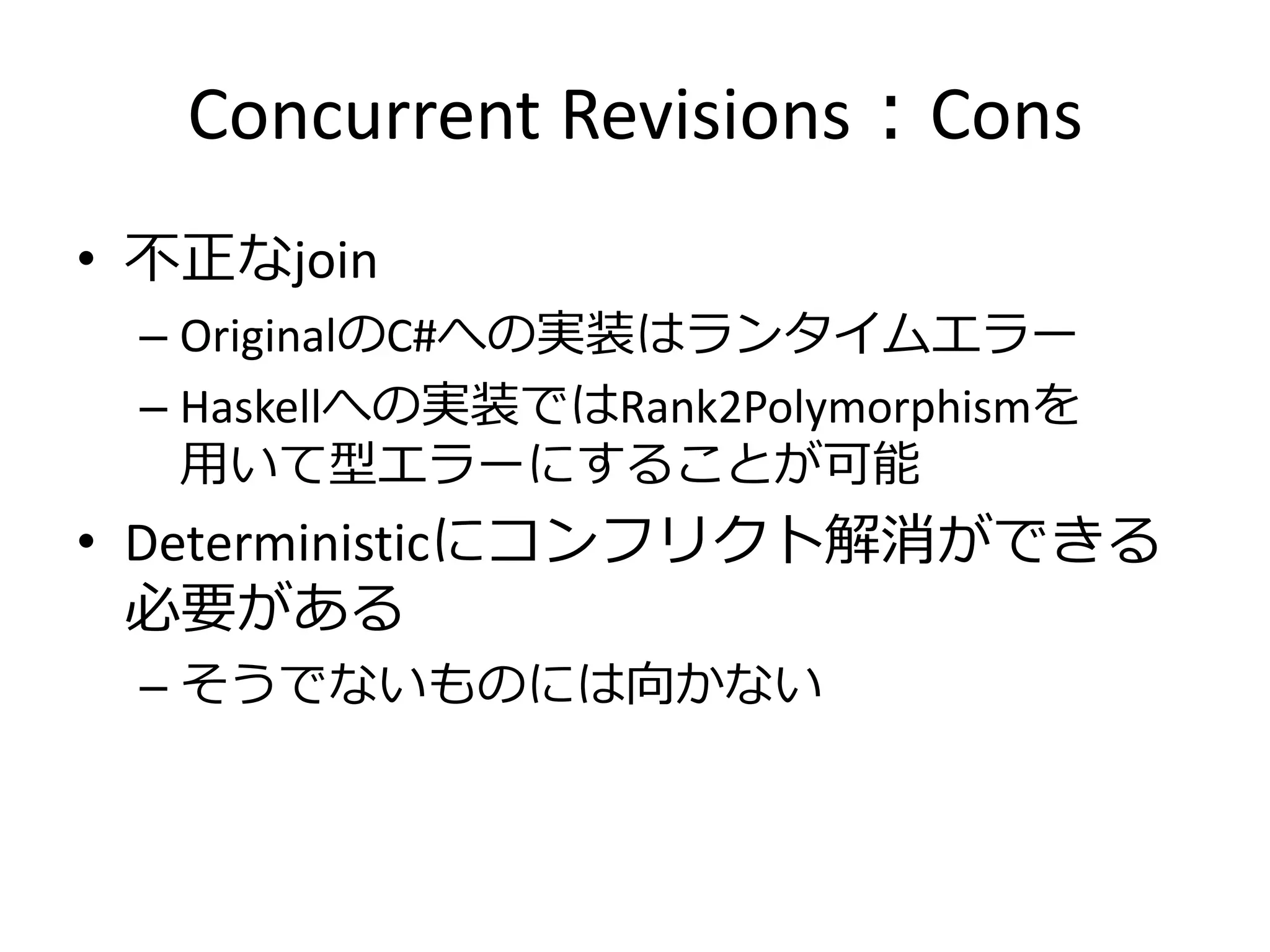 Concurrent Revisions：Cons
• 不正なjoin
 – OriginalのC#への実装はランタイムエラー
 – Haskellへの実装ではRank2Polymorphismを
   用いて型エラーにすることが可能
• Deterministicにコンフリクト解消ができる
  必要がある
 – そうでないものには向かない
 