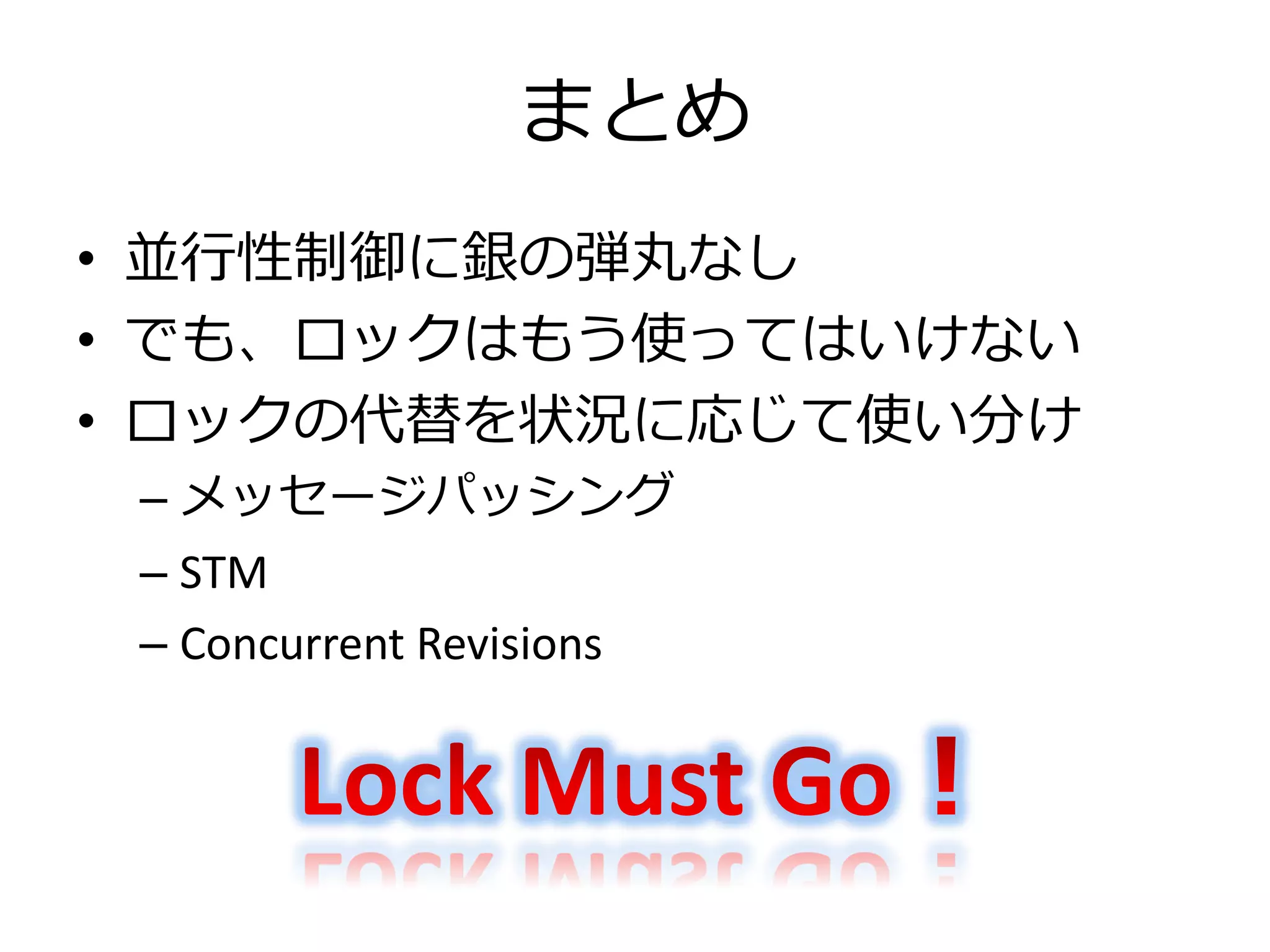 まとめ
• 並行性制御に銀の弾丸なし
• でも、ロックはもう使ってはいけない
• ロックの代替を状況に応じて使い分け
 – メッセージパッシング
 – STM
 – Concurrent Revisions
 
