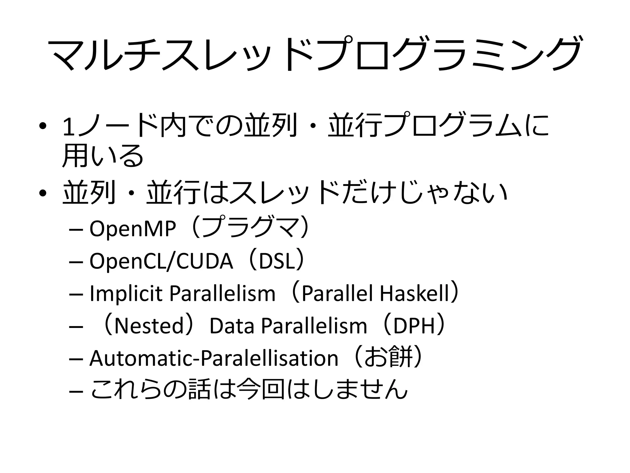 マルチスレッドプログラミング
• 1ノード内での並列・並行プログラムに
  用いる
• 並列・並行はスレッドだけじゃない
 – OpenMP（プラグマ）
 – OpenCL/CUDA（DSL）
 – Implicit Parallelism（Parallel Haskell）
 – （Nested）Data Parallelism（DPH）
 – Automatic-Paralellisation（お餅）
 – これらの話は今回はしません
 