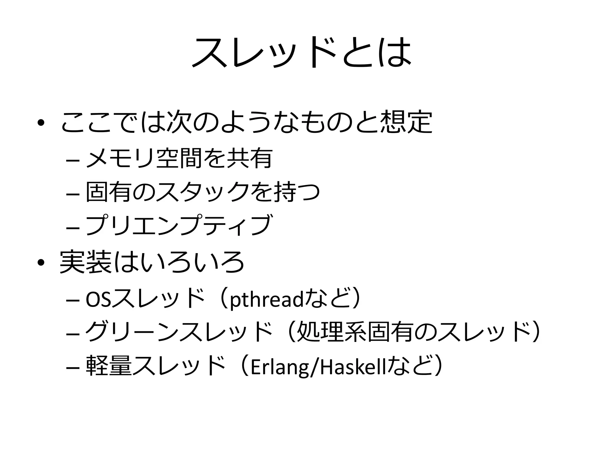 スレッドとは
• ここでは次のようなものと想定
 – メモリ空間を共有
 – 固有のスタックを持つ
 – プリエンプティブ
• 実装はいろいろ
 – OSスレッド（pthreadなど）
 – グリーンスレッド（処理系固有のスレッド）
 – 軽量スレッド（Erlang/Haskellなど）
 