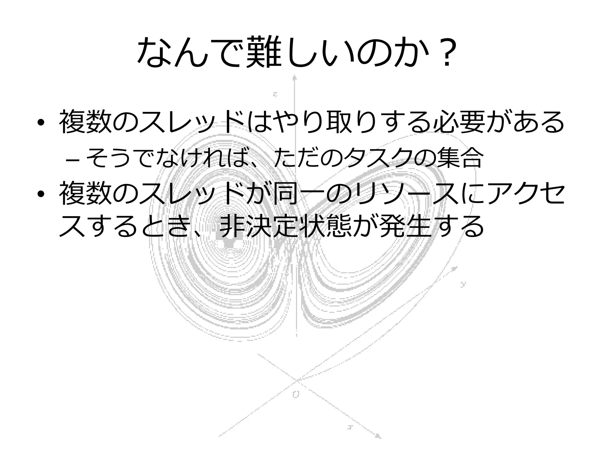 なんで難しいのか？
• 複数のスレッドはやり取りする必要がある
 – そうでなければ、ただのタスクの集合
• 複数のスレッドが同一のリソースにアクセ
  スするとき、非決定状態が発生する
 