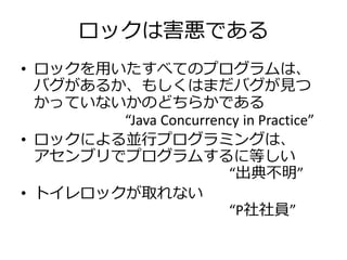 ロックは害悪である
• ロックを用いたすべてのプログラムは、
  バグがあるか、もしくはまだバグが見つ
  かっていないかのどちらかである
        “Java Concurrency in Practice”
• ロックによる並行プログ...