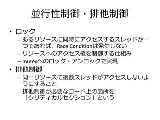 並行性制御・排他制御
• ロック
 – あるリソースに同時にアクセスするスレッドが一
   つであれば、Race Conditionは発生しない
 – リソースへのアクセス権を制御する仕組み
 – mutexへのロック・アンロックで実現
• 排他制御
 – 同一リソースに複数スレッドがアクセスしないよ
   うにすること
 – 排他制御が必要なコード上の箇所を
   「クリティカルセクション」という
 