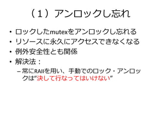 （１）アンロックし忘れ
•   ロックしたmutexをアンロックし忘れる
•   リソースに永久にアクセスできなくなる
•   例外安全性とも関係
•   解決法：
    – 常にRAIIを用い、手動でのロック・アンロッ
      クは“決して行なってはいけない”
 