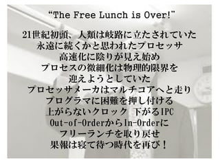 “The Free Lunch is Over!”

21世紀初頭、人類は岐路に立たされていた
   永遠に続くかと思われたプロセッサ
      高速化に陰りが見え始め
   プロセスの微細化は物理的限界を
        迎えようとしていた
 プロセッサメーカはマルチコアへと走り
    プログラマに困難を押し付ける
    上がらないクロック 下がるIPC
    Out-of-OrderからIn-Orderに
      フリーランチを取り戻せ
    果報は寝て待つ時代を再び！
 