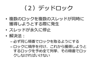 （２）デッドロック
• 複数のロックを複数のスレッドが同時に
  獲得しようとする際に発生
• スレッドが永久に停止
• 解決法：
 – 必ず同じ順番でロックを取るようにする
 – ロックに順序を付け、これから獲得しようと
   するロックを予め全て列挙、その順番でロッ
   クしなければいけない
 