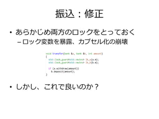 振込：修正
• あらかじめ両方のロックをとっておく
 – ロック変数を暴露、カプセル化の崩壊




• しかし、これで良いのか？
 